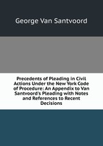 Precedents of Pleading in Civil Actions Under the New York Code of Procedure: An Appendix to Van Santvoord`s Pleading with Notes and References to Recent Decisions