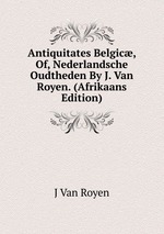 Antiquitates Belgic, Of, Nederlandsche Oudtheden By J. Van Royen. (Afrikaans Edition)