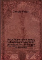 Lives of the most eminent painters, sculptors, and architects: translated from the Italian of Giorgio Vasari. With notes and illus., chiefly selected from various commentators by Mrs. Jonathan Foster