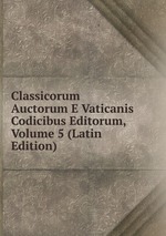 Classicorum Auctorum E Vaticanis Codicibus Editorum, Volume 5 (Latin Edition)