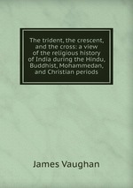 The trident, the crescent, and the cross: a view of the religious history of India during the Hindu, Buddhist, Mohammedan, and Christian periods