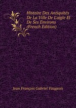 Histoire Des Antiquits De La Ville De L`aigle Et De Ses Environs (French Edition)