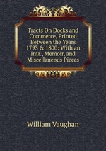 Tracts On Docks and Commerce, Printed Between the Years 1793 & 1800: With an Intr., Memoir, and Miscellaneous Pieces