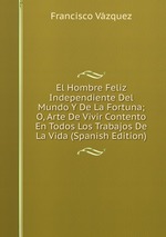 El Hombre Feliz Independiente Del Mundo Y De La Fortuna; O, Arte De Vivir Contento En Todos Los Trabajos De La Vida (Spanish Edition)