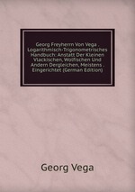 Georg Freyherrn Von Vega . Logarithmisch-Trigonometrisches Handbuch: Anstatt Der Kleinen Vlackischen, Wolfischen Und Andern Dergleichen, Meistens . Eingerichtet (German Edition)