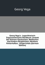 Georg Vega`s . Logarithmisch-Trigonometrische Handbuch: Anstatt Der Kleinen Vlackischen, Wolfischen Und Andern Dergleichen, Meistens Fehlerhaften, . Eingerichtet (German Edition)