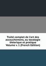 Trait complet de l`art des accouchemens, ou tocologie thorique et pratique Volume v. 1 (French Edition)