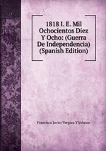 1818 I. E. Mil Ochocientos Diez Y Ocho: (Guerra De Independencia) (Spanish Edition)