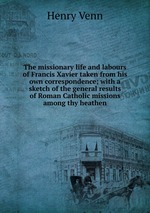 The missionary life and labours of Francis Xavier taken from his own correspondence; with a sketch of the general results of Roman Catholic missions among thy heathen