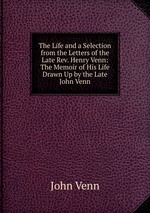 The Life and a Selection from the Letters of the Late Rev. Henry Venn: The Memoir of His Life Drawn Up by the Late John Venn