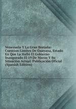 Venezuela Y La Gran Bretaa: Cuestion Limites De Guayana, Estado En Que La Hall El Gobierno Inaugurado El 19 De Marzo Y Su Situacin Actual. Publicacin Oficial (Spanish Edition)