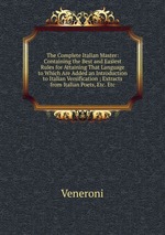 The Complete Italian Master: Containing the Best and Easiest Rules for Attaining That Language to Which Are Added an Introduction to Italian Versification ; Extracts from Italian Poets, Etc. Etc