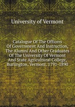 Catalogue Of The Officers Of Government And Instruction, The Alumni And Other Graduates Of The University Of Vermont And State Agricultural College, Burlington, Vermont, 1791-1890