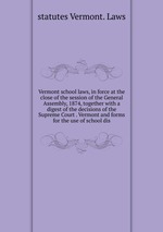 Vermont school laws, in force at the close of the session of the General Assembly, 1874, together with a digest of the decisions of the Supreme Court . Vermont and forms for the use of school dis