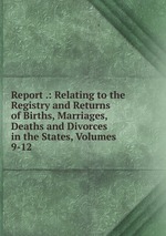 Report .: Relating to the Registry and Returns of Births, Marriages, Deaths and Divorces in the States, Volumes 9-12