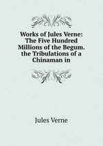 Works of Jules Verne: The Five Hundred Millions of the Begum. the Tribulations of a Chinaman in