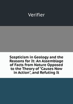 Scepticism in Geology and the Reasons for It: An Assemblage of Facts from Nature Opposed to the Theory of "Causes Now in Action", and Refuting It