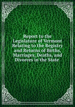 Report to the Legislature of Vermont Relating to the Registry and Returns of Births, Marriages, Deaths, and Divorces in the State