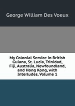 My Colonial Service in British Guiana, St. Lucia, Trinidad, Fiji, Australia, Newfoundland, and Hong Kong, with Interludes, Volume 1