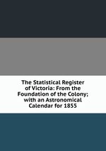 The Statistical Register of Victoria: From the Foundation of the Colony; with an Astronomical Calendar for 1855
