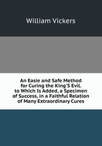 An Easie and Safe Method for Curing the King`S Evil. to Which Is Added, a Specimen of Success, in a Faithful Relation of Many Extraordinary Cures