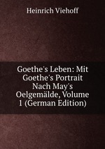 Goethe`s Leben: Mit Goethe`s Portrait Nach May`s Oelgemlde, Volume 1 (German Edition)