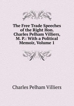 The Free Trade Speeches of the Right Hon. Charles Pelham Villiers, M. P.: With a Political Memoir, Volume 1