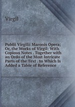 Publii Virgilii Maronis Opera; Or, the Works of Virgil: With Copious Notes . Together with an Ordo of the Most Intricate Parts of the Text . to Which Is Added a Table of Reference