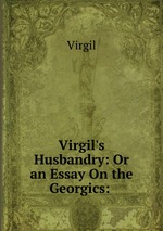 Virgil`s Husbandry: Or an Essay On the Georgics: