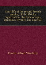 Court life of the second French empire, 1852-1870, its organization, chief personages, splendour, frivolity, and downfall