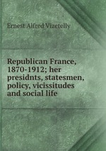Republican France, 1870-1912; her presidnts, statesmen, policy, vicissitudes and social life