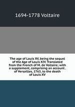 The age of Louis XV, being the sequel of the Age of Louis XIV. Translated from the French of M. de Voltaire; with a supplement, comprising an account . of Versailles, 1763, to the death of Louis XV