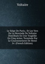Le Sige De Paris,: Et Les Vers De La Henriade De Voltaire Distribus En Une Tragdie En Cinq Actes; Termine Par Le Couronnement De Henri Iv: (French Edition)