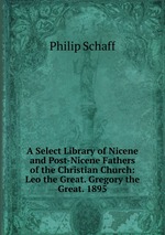 A Select Library of Nicene and Post-Nicene Fathers of the Christian Church: Leo the Great. Gregory the Great. 1895