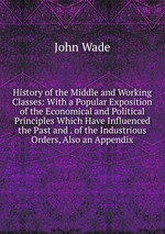 History of the Middle and Working Classes: With a Popular Exposition of the Economical and Political Principles Which Have Influenced the Past and . of the Industrious Orders, Also an Appendix