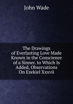 The Drawings of Everlasting Love Made Known in the Conscience of a Sinner. to Which Is Added, Observations On Ezekiel Xxxvii