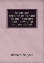 Art life and theories of Richard Wagner: selected from his writings and translated
