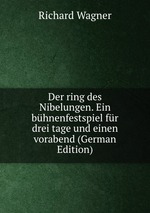 Der ring des Nibelungen. Ein bhnenfestspiel fr drei tage und einen vorabend