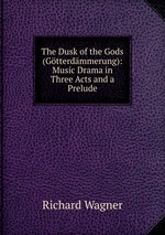 The Dusk of the Gods (Gtterdmmerung): Music Drama in Three Acts and a Prelude