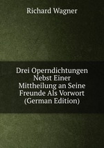 Drei Operndichtungen Nebst Einer Mittheilung an Seine Freunde Als Vorwort (German Edition)