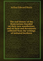 The real history of the Rosicrucians founded on their own manifestoes, and on facts and documents collected from the writings of initiated brethren