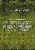 The secret tradition in freemasonry: and an analysis of the inter-relation between the craft and the high grades in respect to their term of research, expressed by the way of symbolism