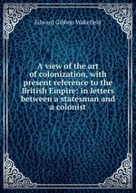 A view of the art of colonization, with present reference to the British Empire: in letters between a statesman and a colonist