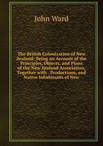 The British Colonization of New Zealand: Being an Account of the Principles, Objects, and Plans of the New Zealand Association, Together with . Productions, and Native Inhabitants of New