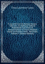 T. Lucretii Cari De Rerum Natura: Libri Sex, Ex Editione Gilberti Wakefieldi Cum Notis Et Interpretatione in Usum Delphini Variis Lectionibus Notis . Recensiti, Volume 1 (Italian Edition)