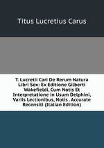 T. Lucretii Cari De Rerum Natura Libri Sex: Ex Editione Gilberti Wakefieldi, Cum Notis Et Interpretatione in Usum Delphini, Variis Lectionibus, Notis . Accurate Recensiti (Italian Edition)