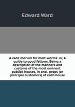 A vade mecum for malt-worms: or, A guide to good fellows. Being a description of the manners and customs of the most eminent publick houses, in and . props (or principal customers) of each house