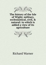 The history of the Isle of Wight; military, ecclesiastical, civil, & natural: to which is added a view of its agriculture