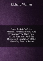 Great Britain`s Crisis Reform: Retrenchment: And Economy: The Hard Case of the Farmers: And the Distressed Condition of the Labouring Poor: A Letter