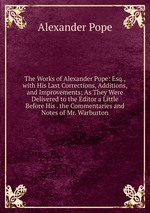 The Works of Alexander Pope: Esq., with His Last Corrections, Additions, and Improvements; As They Were Delivered to the Editor a Little Before His . the Commentaries and Notes of Mr. Warburton